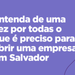 Entenda de uma vez por todas o que é preciso para abrir uma empresa em Salvador